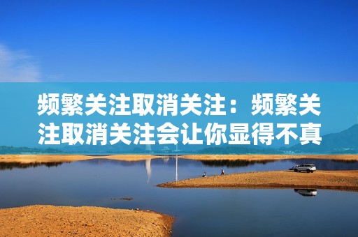 频繁关注取消关注:频繁关注取消关注会让你显得不真诚,而且可能引起平台的注意。 频繁关注取消关注:频繁关注取消关注会让你显得不真诚,而且可能引起平台的注意。