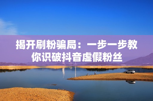 揭开刷粉骗局:一步一步教你识破抖音虚假粉丝 揭开刷粉骗局:一步一步教你识破抖音虚假粉丝