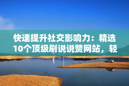 快速提升社交影响力：精选10个顶级刷说说赞网站，轻松获取点赞