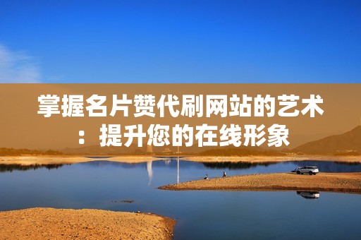 掌握名片赞代刷网站的艺术：提升您的在线形象