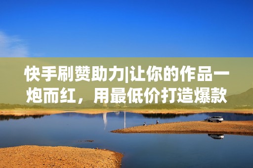 快手刷赞助力|让你的作品一炮而红,用最低价打造爆款! 快手刷赞助力|让你的作品一炮而红,用最低价打造爆款!