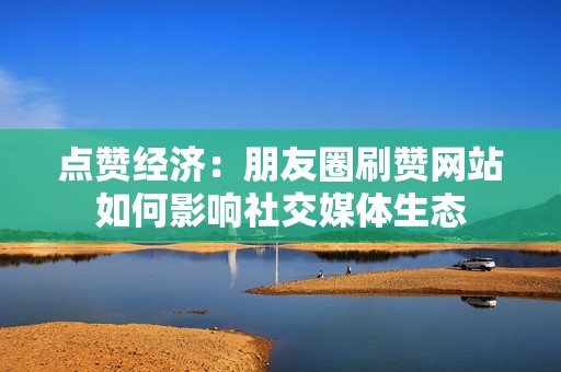 点赞经济：朋友圈刷赞网站如何影响社交媒体生态