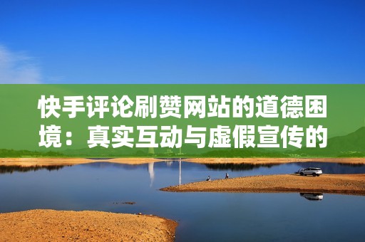 快手评论刷赞网站的道德困境：真实互动与虚假宣传的权衡
