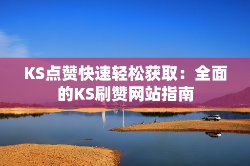 KS点赞快速轻松获取：全面的KS刷赞网站指南