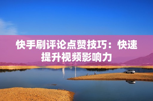 快手刷评论点赞技巧：快速提升视频影响力
