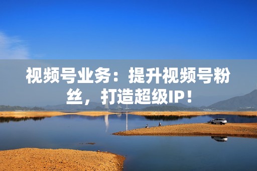 视频号业务:提升视频号粉丝,打造超级IP! 视频号业务:提升视频号粉丝,打造超级IP!