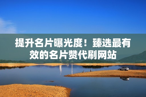 提升名片曝光度！臻选最有效的名片赞代刷网站