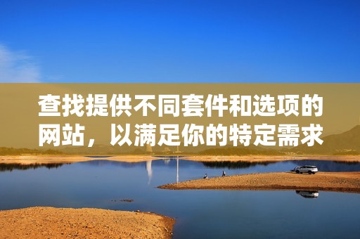查找提供不同套件和选项的网站,以满足你的特定需求。 查找提供不同套件和选项的网站,以满足你的特定需求。