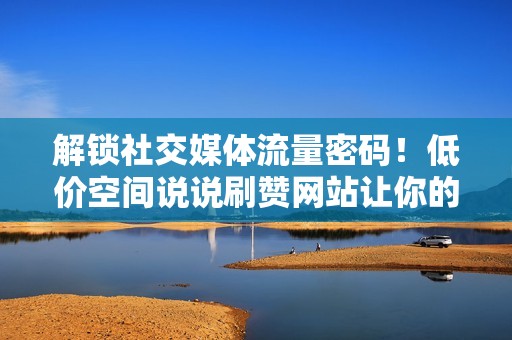 解锁社交媒体流量密码！低价空间说说刷赞网站让你的帖文火爆全网