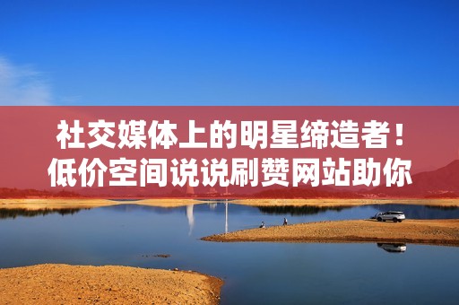 社交媒体上的明星缔造者！低价空间说说刷赞网站助你成为社交媒体的闪耀之星