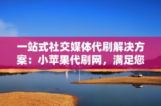 一站式社交媒体代刷解决方案：小苹果代刷网，满足您所有的需求