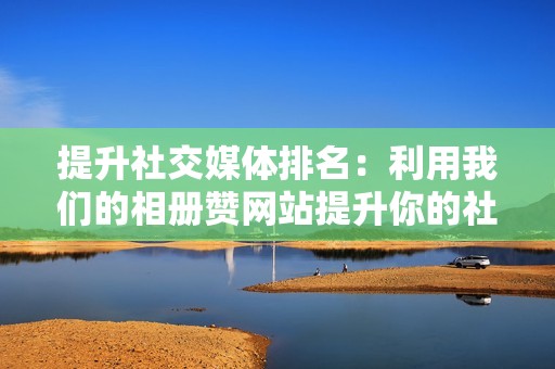 提升社交媒体排名:利用我们的相册赞网站提升你的社交媒体排名 提升社交媒体排名:利用我们的相册赞网站提升你的社交媒体排名