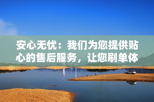 安心无忧：我们为您提供贴心的售后服务，让您刷单体验无后顾之忧。