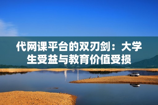 代网课平台的双刃剑:大学生受益与教育价值受损 代网课平台的双刃剑:大学生受益与教育价值受损
