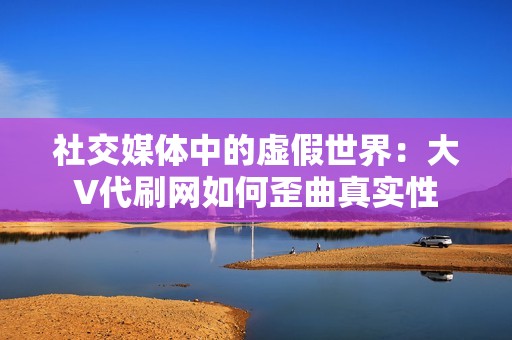 社交媒体中的虚假世界:大V代刷网如何歪曲真实性 社交媒体中的虚假世界:大V代刷网如何歪曲真实性