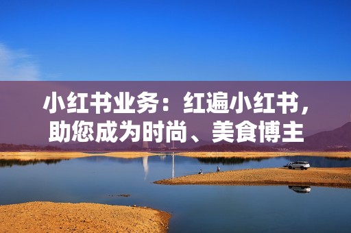 小红书业务:红遍小红书,助您成为时尚、美食博主 小红书业务:红遍小红书,助您成为时尚、美食博主
