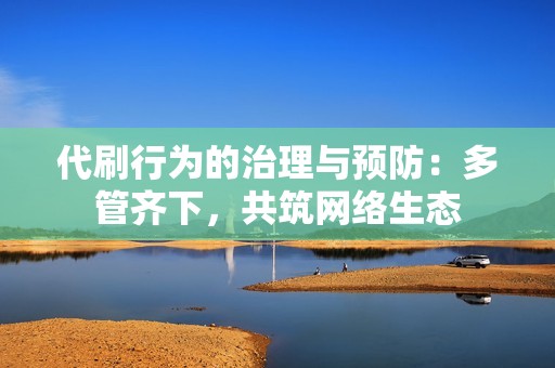 代刷行为的治理与预防:多管齐下,共筑网络生态 代刷行为的治理与预防:多管齐下,共筑网络生态