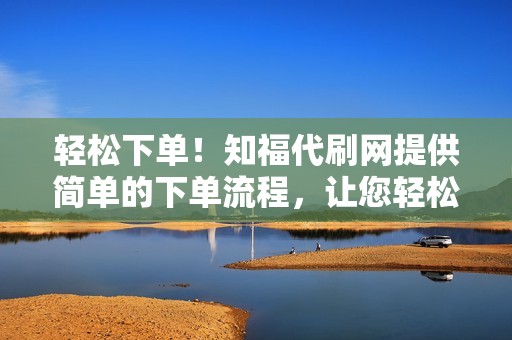 轻松下单！知福代刷网提供简单的下单流程，让您轻松完成代刷任务