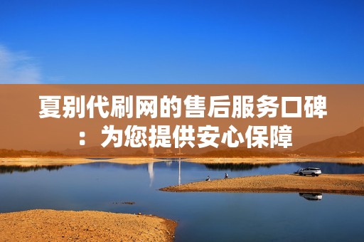 夏别代刷网的售后服务口碑:为您提供安心保障 夏别代刷网的售后服务口碑:为您提供安心保障