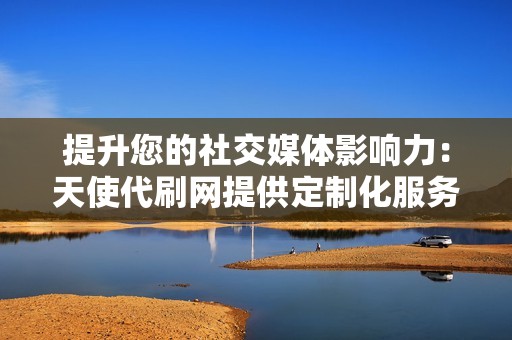提升您的社交媒体影响力:天使代刷网提供定制化服务,让您在短时间内获得大量关注