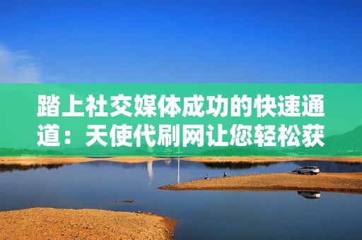 踏上社交媒体成功的快速通道:天使代刷网让您轻松获得广泛的受众,扩大您的品牌影响力