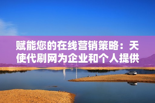 赋能您的在线营销策略:天使代刷网为企业和个人提供全面的代刷解决方案,帮助您实现您的营销目标