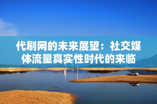 代刷网的未来展望：社交媒体流量真实性时代的来临