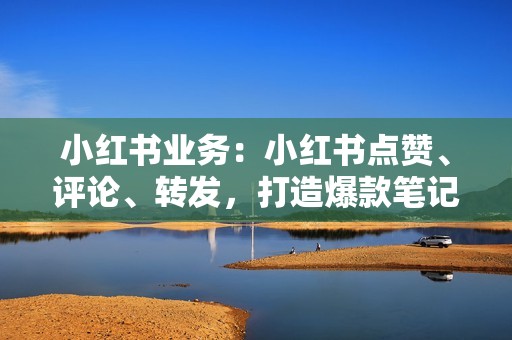 小红书业务：小红书点赞、评论、转发，打造爆款笔记
