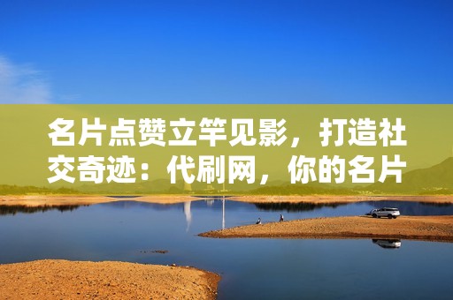 名片点赞立竿见影，打造社交奇迹：代刷网，你的名片点赞救星