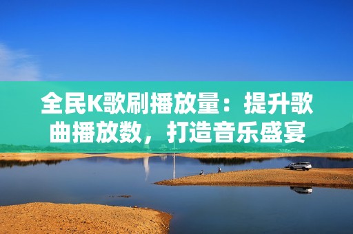 全民K歌刷播放量:提升歌曲播放数,打造音乐盛宴 全民K歌刷播放量:提升歌曲播放数,打造音乐盛宴