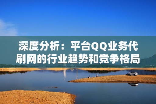 深度分析：平台QQ业务代刷网的行业趋势和竞争格局