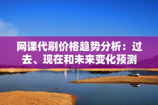 网课代刷价格趋势分析：过去、现在和未来变化预测