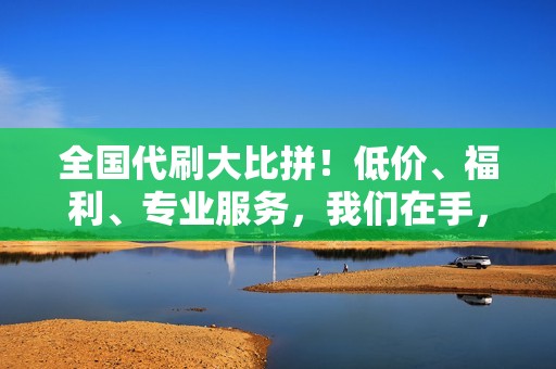 全国代刷大比拼！低价、福利、专业服务，我们在手，天下我有