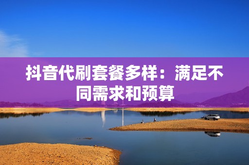 抖音代刷套餐多样：满足不同需求和预算
