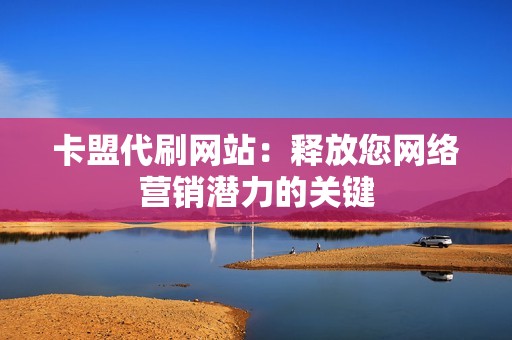 卡盟代刷网站：释放您网络营销潜力的关键
