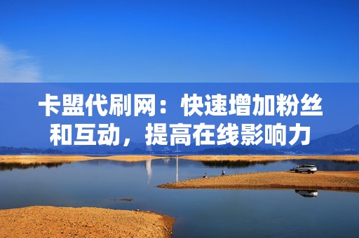 卡盟代刷网：快速增加粉丝和互动，提高在线影响力
