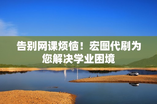 告别网课烦恼!宏图代刷为您解决学业困境 告别网课烦恼!宏图代刷为您解决学业困境
