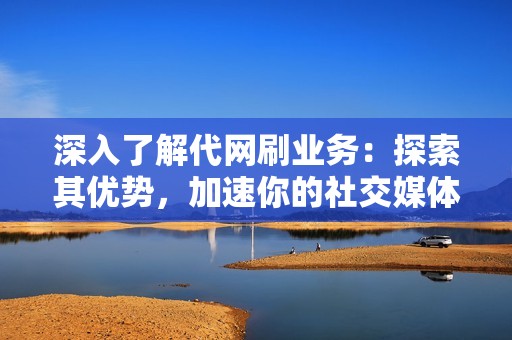 深入了解代网刷业务：探索其优势，加速你的社交媒体之旅