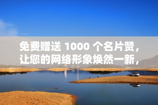 免费赠送 1000 个名片赞，让您的网络形象焕然一新，吸引更多潜在客户！
