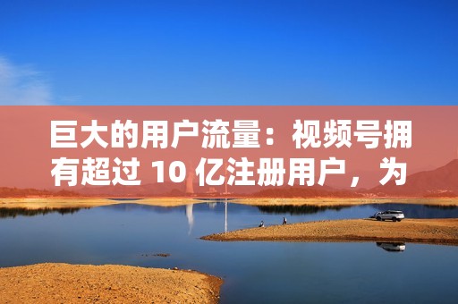巨大的用户流量:视频号拥有超过 10 亿注册用户,为你提供广阔的受众群体。