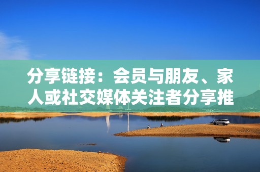 分享链接：会员与朋友、家人或社交媒体关注者分享推荐链接。