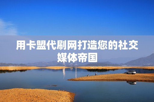 用卡盟代刷网打造您的社交媒体帝国