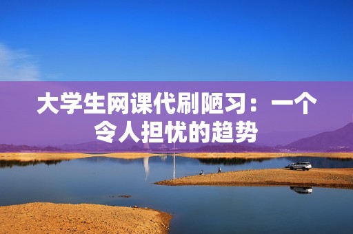 大学生网课代刷陋习:一个令人担忧的趋势 大学生网课代刷陋习:一个令人担忧的趋势