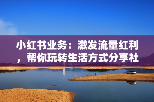 小红书业务:激发流量红利,帮你玩转生活方式分享社区 小红书业务:激发流量红利,帮你玩转生活方式分享社区