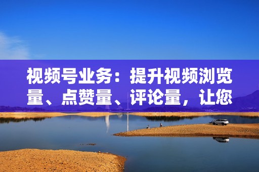 视频号业务:提升视频浏览量、点赞量、评论量,让您的视频成为流量霸主!