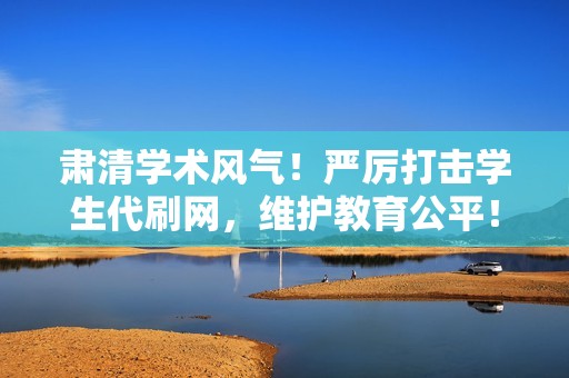 肃清学术风气!严厉打击学生代刷网,维护教育公平! 肃清学术风气!严厉打击学生代刷网,维护教育公平!