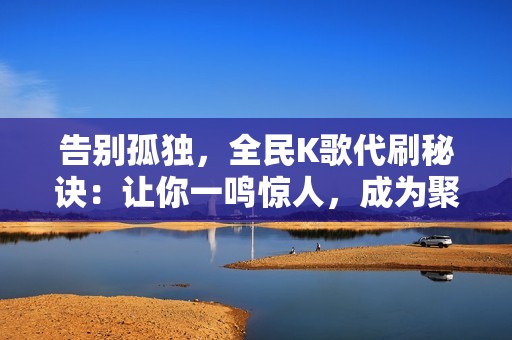告别孤独，全民K歌代刷秘诀：让你一鸣惊人，成为聚光灯下的焦点！