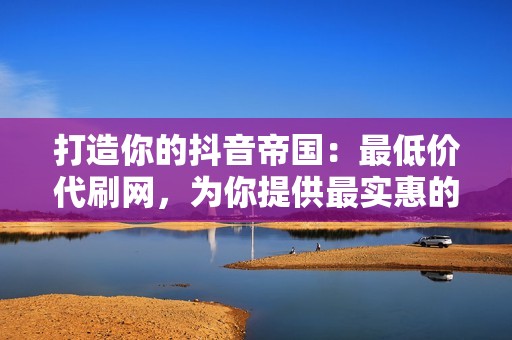 打造你的抖音帝国：最低价代刷网，为你提供最实惠的曝光度