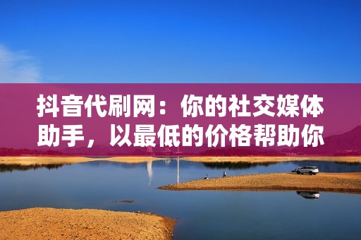 抖音代刷网：你的社交媒体助手，以最低的价格帮助你实现营销目标