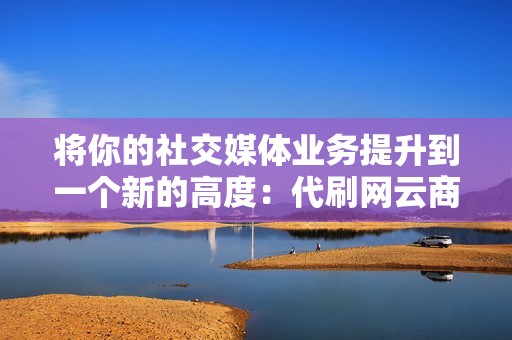 将你的社交媒体业务提升到一个新的高度：代刷网云商城为你服务